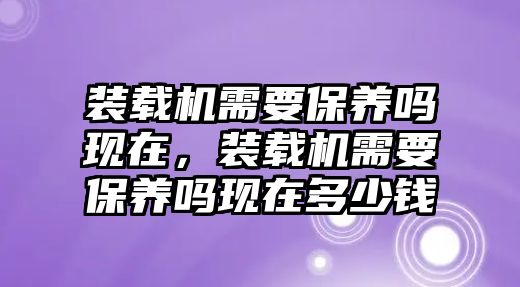 裝載機(jī)需要保養(yǎng)嗎現(xiàn)在，裝載機(jī)需要保養(yǎng)嗎現(xiàn)在多少錢