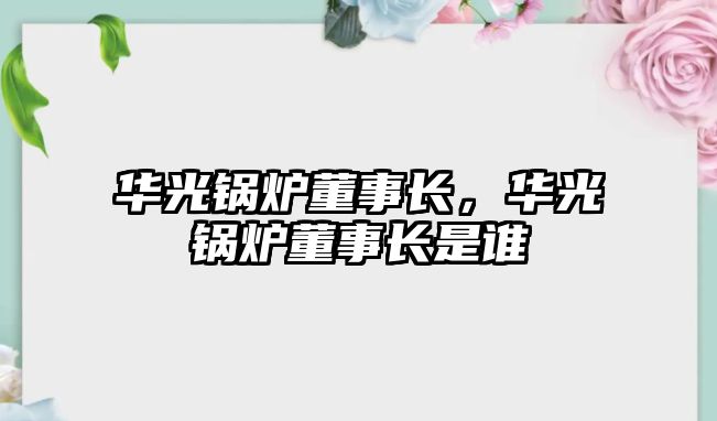 華光鍋爐董事長，華光鍋爐董事長是誰