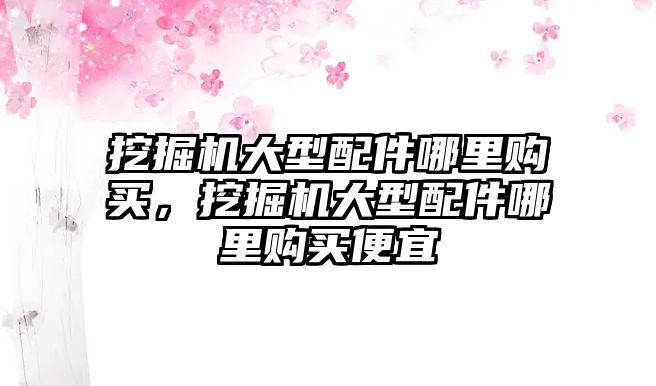 挖掘機大型配件哪里購買，挖掘機大型配件哪里購買便宜