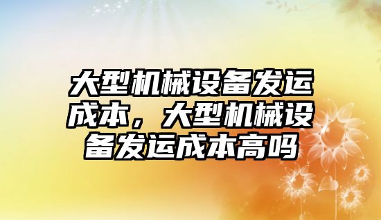 大型機械設(shè)備發(fā)運成本，大型機械設(shè)備發(fā)運成本高嗎