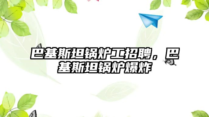 巴基斯坦鍋爐工招聘，巴基斯坦鍋爐爆炸