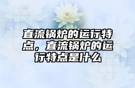 直流鍋爐的運行特點，直流鍋爐的運行特點是什么