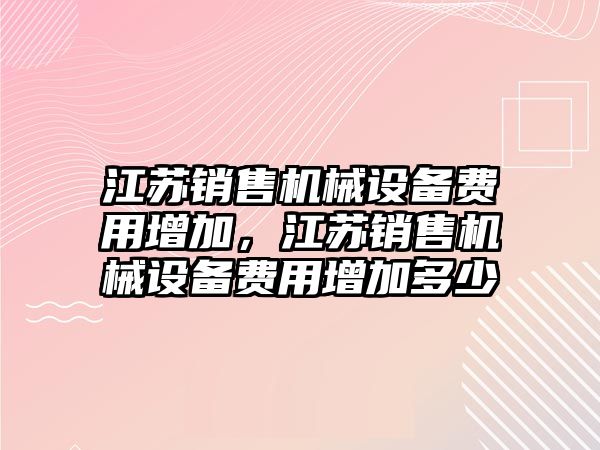 江蘇銷售機(jī)械設(shè)備費(fèi)用增加，江蘇銷售機(jī)械設(shè)備費(fèi)用增加多少