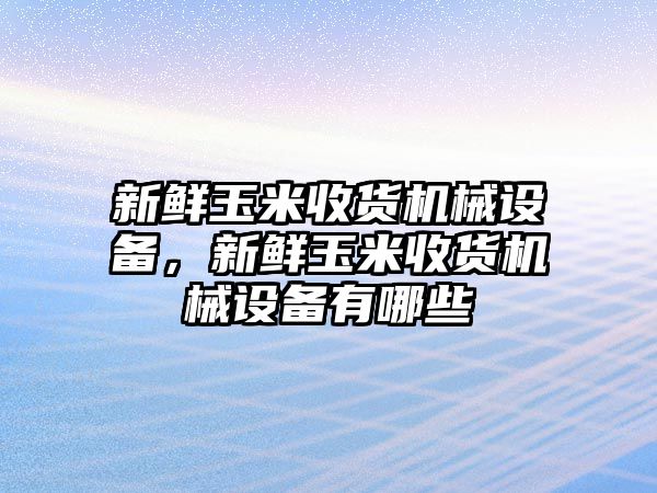 新鮮玉米收貨機(jī)械設(shè)備，新鮮玉米收貨機(jī)械設(shè)備有哪些