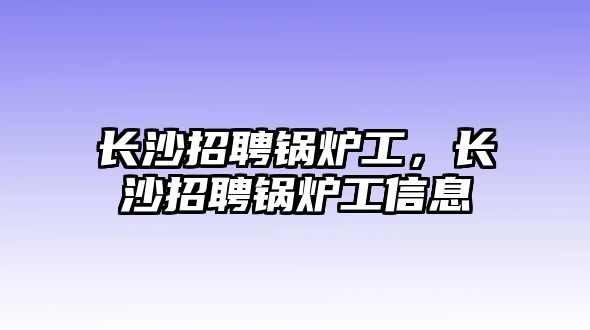 長沙招聘鍋爐工，長沙招聘鍋爐工信息