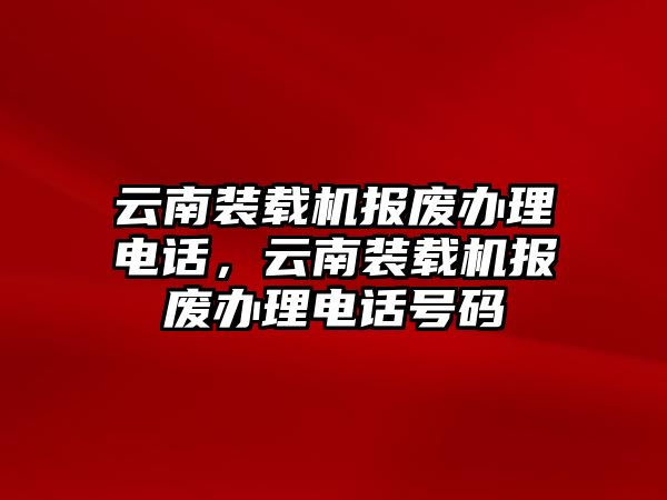 云南裝載機(jī)報(bào)廢辦理電話，云南裝載機(jī)報(bào)廢辦理電話號(hào)碼