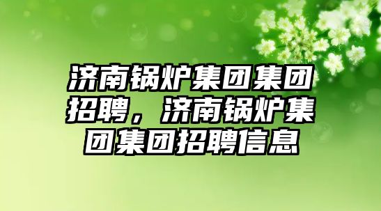 濟南鍋爐集團集團招聘，濟南鍋爐集團集團招聘信息