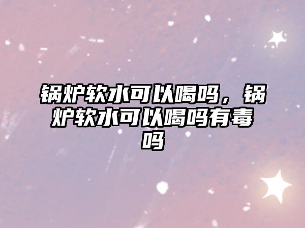 鍋爐軟水可以喝嗎，鍋爐軟水可以喝嗎有毒嗎