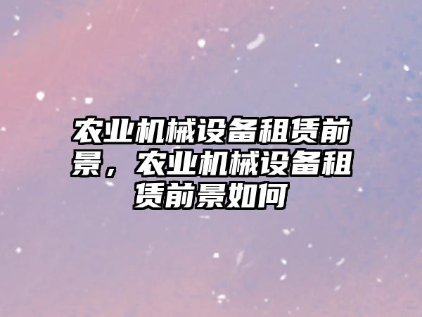 農(nóng)業(yè)機械設(shè)備租賃前景，農(nóng)業(yè)機械設(shè)備租賃前景如何