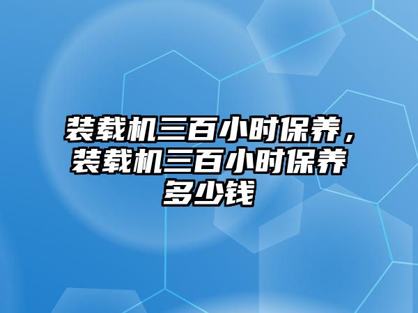 裝載機三百小時保養(yǎng)，裝載機三百小時保養(yǎng)多少錢