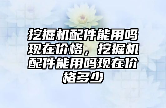 挖掘機配件能用嗎現(xiàn)在價格，挖掘機配件能用嗎現(xiàn)在價格多少