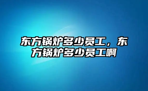 東方鍋爐多少員工，東方鍋爐多少員工啊