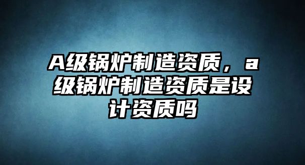 A級(jí)鍋爐制造資質(zhì)，a級(jí)鍋爐制造資質(zhì)是設(shè)計(jì)資質(zhì)嗎