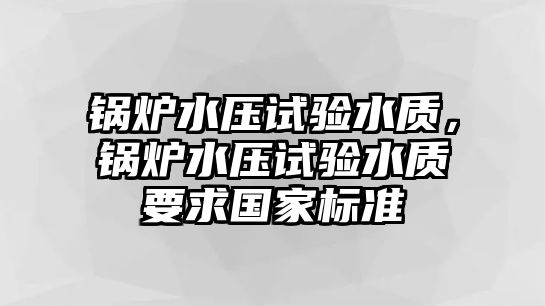 鍋爐水壓試驗(yàn)水質(zhì)，鍋爐水壓試驗(yàn)水質(zhì)要求國(guó)家標(biāo)準(zhǔn)