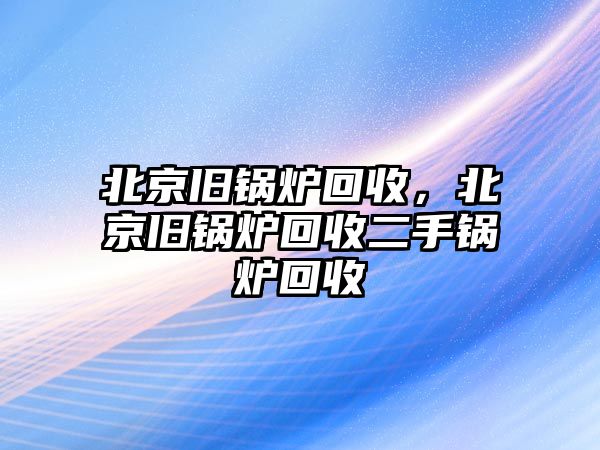 北京舊鍋爐回收，北京舊鍋爐回收二手鍋爐回收