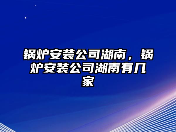 鍋爐安裝公司湖南，鍋爐安裝公司湖南有幾家