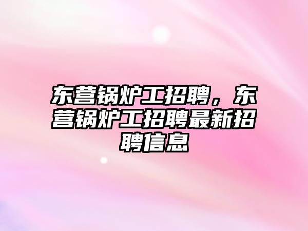 東營鍋爐工招聘，東營鍋爐工招聘最新招聘信息