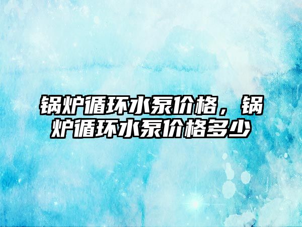 鍋爐循環(huán)水泵價格，鍋爐循環(huán)水泵價格多少