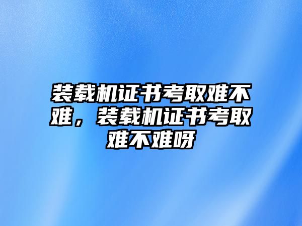 裝載機(jī)證書考取難不難，裝載機(jī)證書考取難不難呀