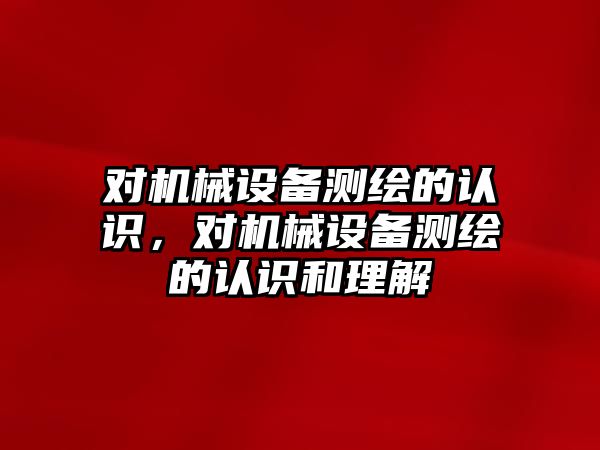 對機(jī)械設(shè)備測繪的認(rèn)識，對機(jī)械設(shè)備測繪的認(rèn)識和理解