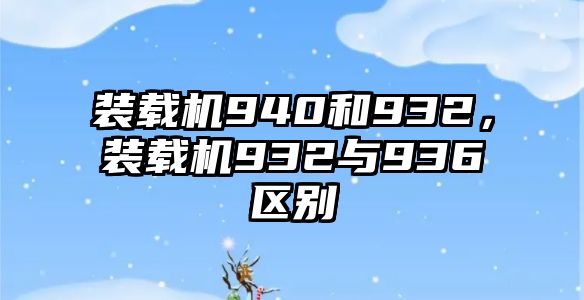 裝載機(jī)940和932，裝載機(jī)932與936區(qū)別