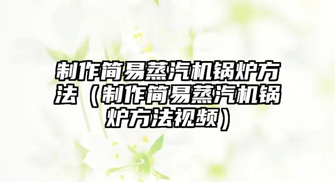 制作簡(jiǎn)易蒸汽機(jī)鍋爐方法（制作簡(jiǎn)易蒸汽機(jī)鍋爐方法視頻）