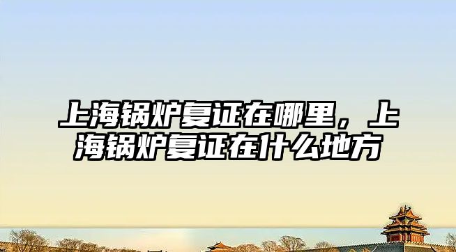 上海鍋爐復證在哪里，上海鍋爐復證在什么地方