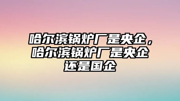 哈爾濱鍋爐廠是央企，哈爾濱鍋爐廠是央企還是國企