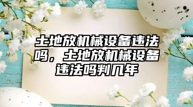 土地放機械設備違法嗎，土地放機械設備違法嗎判幾年