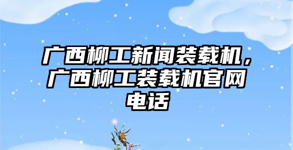 廣西柳工新聞裝載機，廣西柳工裝載機官網(wǎng)電話