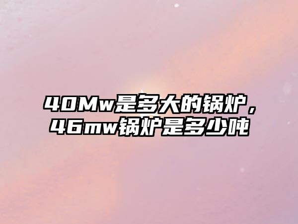 40Mw是多大的鍋爐，46mw鍋爐是多少噸