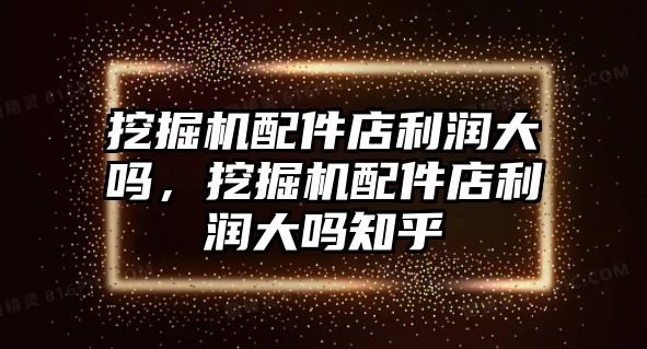 挖掘機配件店利潤大嗎，挖掘機配件店利潤大嗎知乎