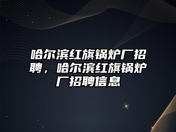 哈爾濱紅旗鍋爐廠招聘，哈爾濱紅旗鍋爐廠招聘信息