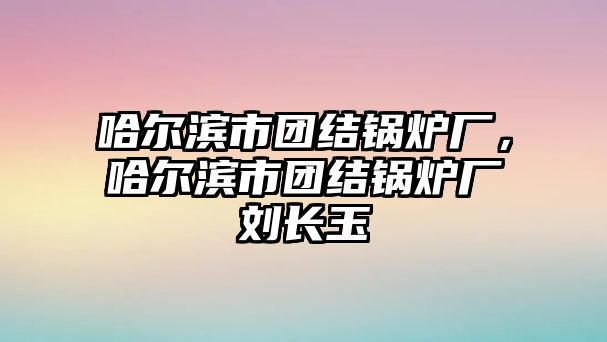 哈爾濱市團結鍋爐廠，哈爾濱市團結鍋爐廠劉長玉