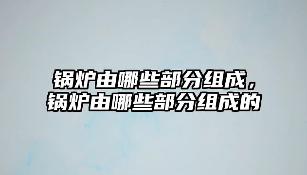 鍋爐由哪些部分組成，鍋爐由哪些部分組成的