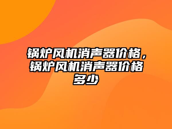 鍋爐風機消聲器價格，鍋爐風機消聲器價格多少