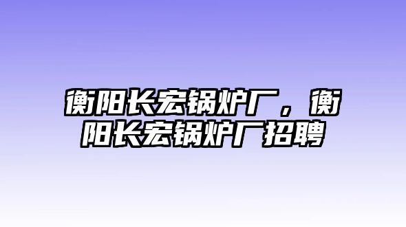 衡陽長宏鍋爐廠，衡陽長宏鍋爐廠招聘