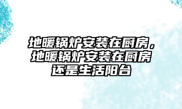 地暖鍋爐安裝在廚房，地暖鍋爐安裝在廚房還是生活陽臺