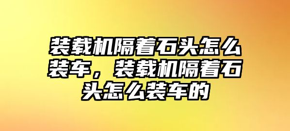 裝載機(jī)隔著石頭怎么裝車，裝載機(jī)隔著石頭怎么裝車的