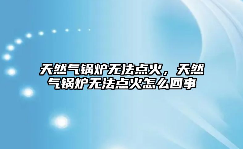 天然氣鍋爐無法點火，天然氣鍋爐無法點火怎么回事