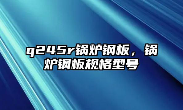 q245r鍋爐鋼板，鍋爐鋼板規(guī)格型號