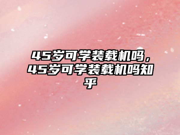 45歲可學(xué)裝載機(jī)嗎，45歲可學(xué)裝載機(jī)嗎知乎