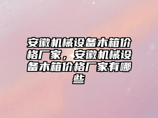 安徽機(jī)械設(shè)備木箱價格廠家，安徽機(jī)械設(shè)備木箱價格廠家有哪些