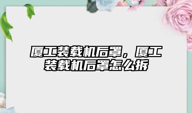 廈工裝載機(jī)后罩，廈工裝載機(jī)后罩怎么拆