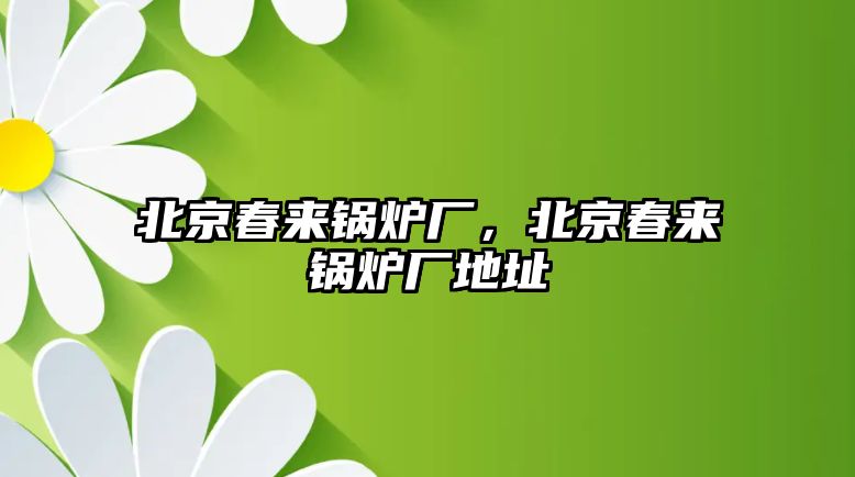 北京春來(lái)鍋爐廠，北京春來(lái)鍋爐廠地址