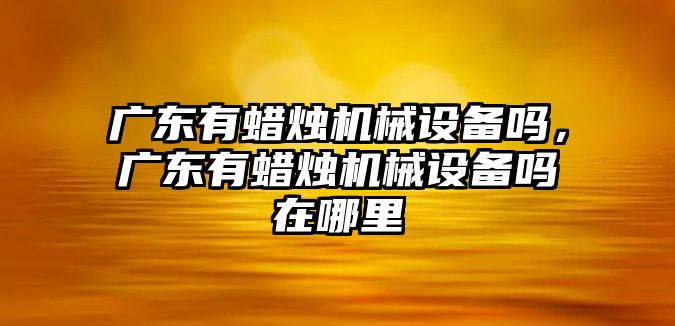 廣東有蠟燭機械設(shè)備嗎，廣東有蠟燭機械設(shè)備嗎在哪里