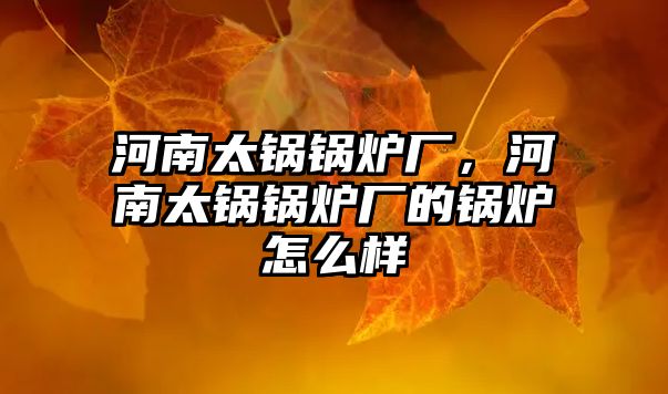 河南太鍋鍋爐廠，河南太鍋鍋爐廠的鍋爐怎么樣