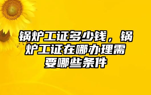 鍋爐工證多少錢，鍋爐工證在哪辦理需要哪些條件