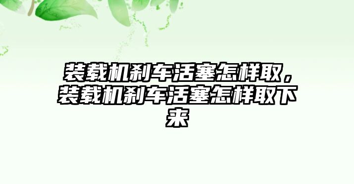 裝載機(jī)剎車(chē)活塞怎樣取，裝載機(jī)剎車(chē)活塞怎樣取下來(lái)