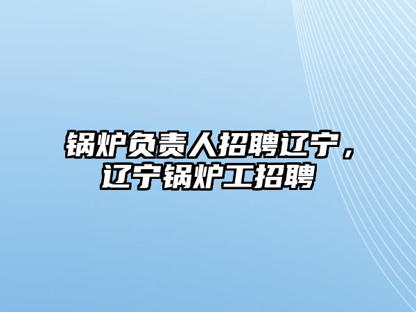 鍋爐負責人招聘遼寧，遼寧鍋爐工招聘